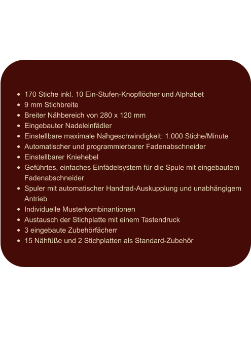 •	170 Stiche inkl. 10 Ein-Stufen-Knopflöcher und Alphabet •	9 mm Stichbreite •	Breiter Nähbereich von 280 x 120 mm •	Eingebauter Nadeleinfädler •	Einstellbare maximale Nähgeschwindigkeit: 1.000 Stiche/Minute •	Automatischer und programmierbarer Fadenabschneider •	Einstellbarer Kniehebel •	Geführtes, einfaches Einfädelsystem für die Spule mit eingebautem Fadenabschneider •	Spuler mit automatischer Handrad-Auskupplung und unabhängigem Antrieb •	Individuelle Musterkombinantionen •	Austausch der Stichplatte mit einem Tastendruck •	3 eingebaute Zubehörfächerr •	15 Nähfüße und 2 Stichplatten als Standard-Zubehör